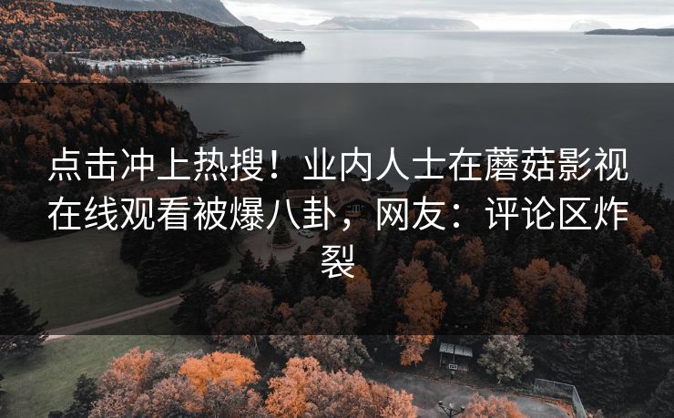 点击冲上热搜！业内人士在蘑菇影视在线观看被爆八卦，网友：评论区炸裂