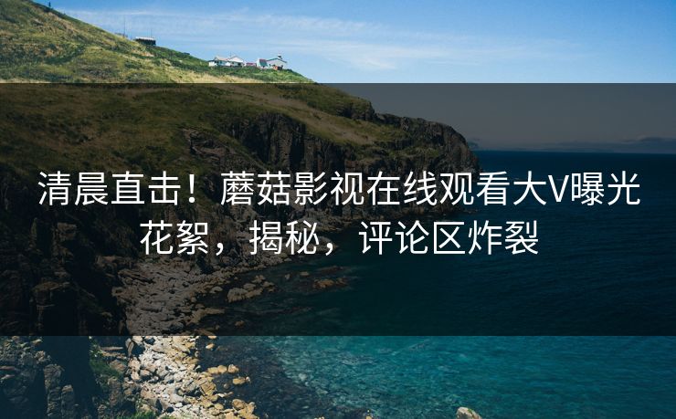 清晨直击！蘑菇影视在线观看大V曝光花絮，揭秘，评论区炸裂