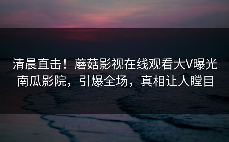 清晨直击！蘑菇影视在线观看大V曝光南瓜影院，引爆全场，真相让人瞠目