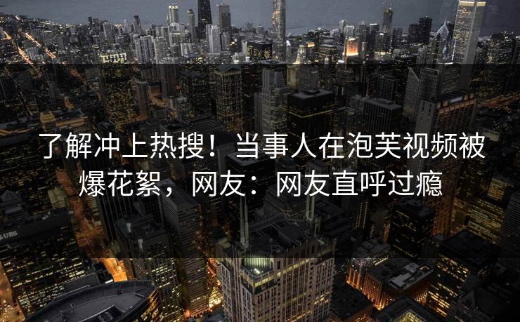 了解冲上热搜！当事人在泡芙视频被爆花絮，网友：网友直呼过瘾