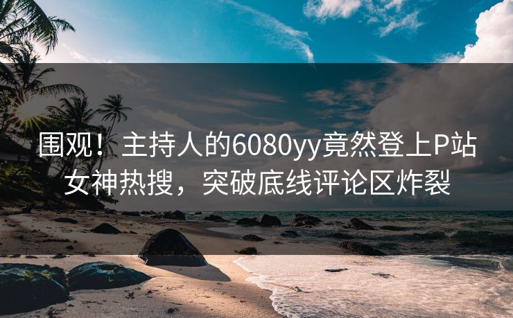 围观！主持人的6080yy竟然登上P站女神热搜，突破底线评论区炸裂