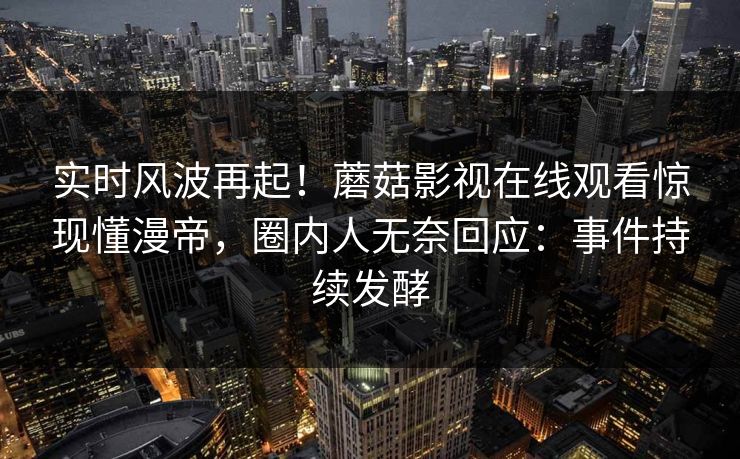实时风波再起!蘑菇影视在线观看惊现懂漫帝,圈内人无奈回应:事件持续发酵 实时风波再起!蘑菇影视在线观看惊现懂漫帝,圈内人无奈回应:事件持续发酵