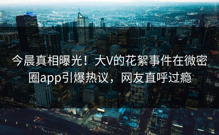 今晨真相曝光!大V的花絮事件在微密圈app引爆热议,网友直呼过瘾 今晨真相曝光!大V的花絮事件在微密圈app引爆热议,网友直呼过瘾