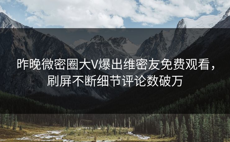 昨晚微密圈大V爆出维密友免费观看，刷屏不断细节评论数破万