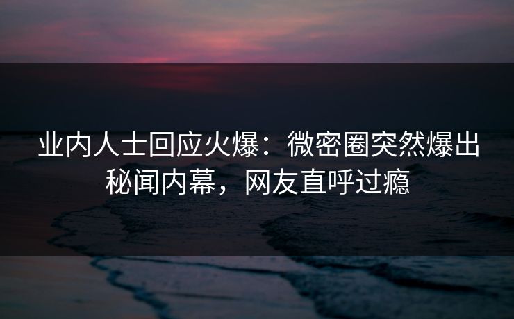 业内人士回应火爆：微密圈突然爆出秘闻内幕，网友直呼过瘾