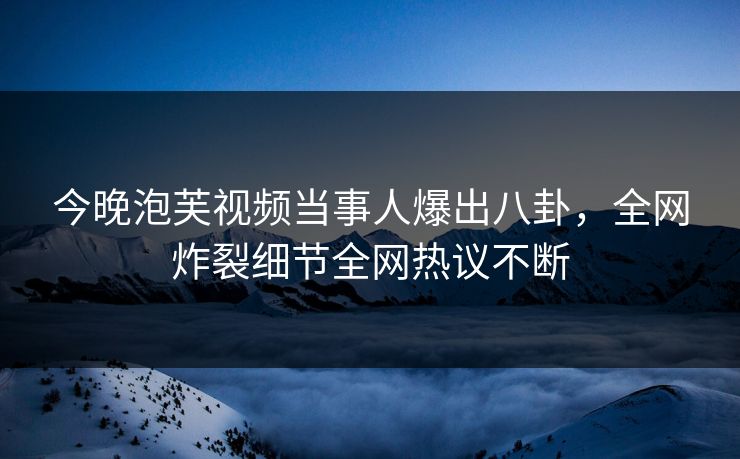 今晚泡芙视频当事人爆出八卦，全网炸裂细节全网热议不断