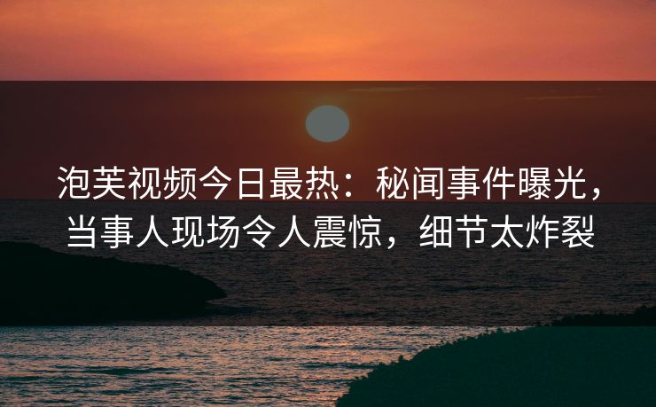 泡芙视频今日最热：秘闻事件曝光，当事人现场令人震惊，细节太炸裂