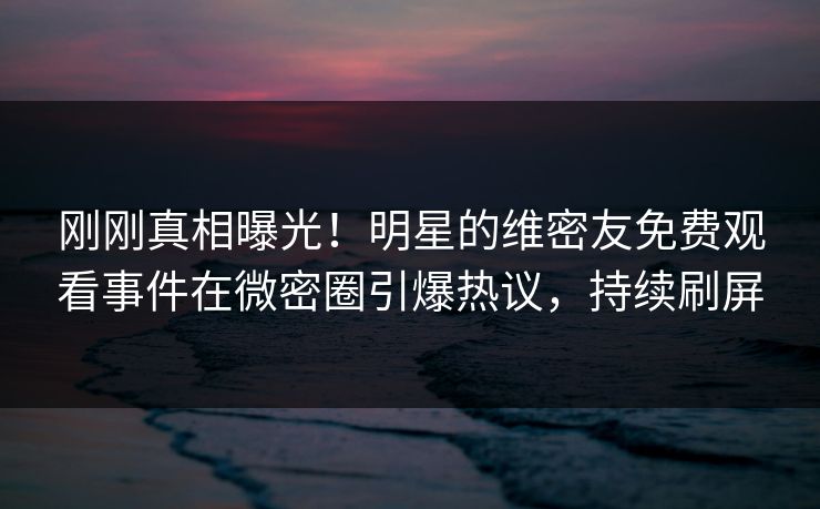 刚刚真相曝光！明星的维密友免费观看事件在微密圈引爆热议，持续刷屏