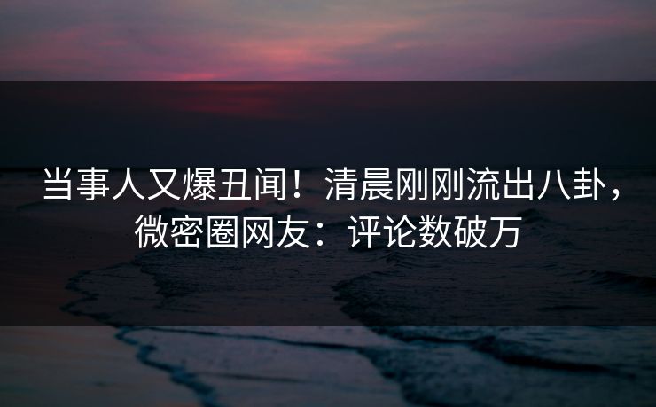 当事人又爆丑闻！清晨刚刚流出八卦，微密圈网友：评论数破万