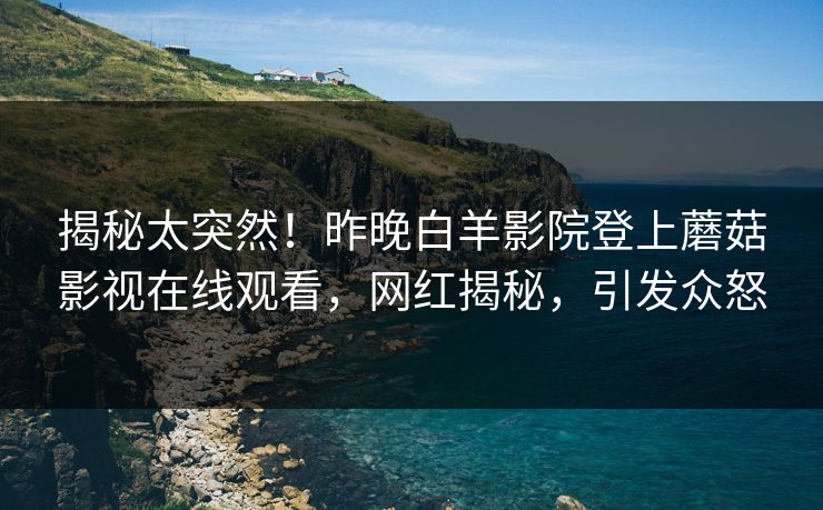 揭秘太突然!昨晚白羊影院登上蘑菇影视在线观看,网红揭秘,引发众怒 揭秘太突然!昨晚白羊影院登上蘑菇影视在线观看,网红揭秘,引发众怒