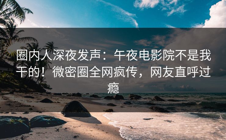 圈内人深夜发声：午夜电影院不是我干的！微密圈全网疯传，网友直呼过瘾