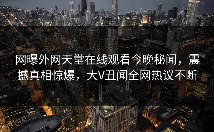 网曝外网天堂在线观看今晚秘闻，震撼真相惊爆，大V丑闻全网热议不断