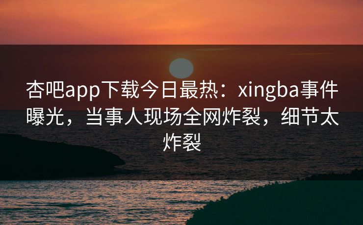 杏吧app下载今日最热：xingba事件曝光，当事人现场全网炸裂，细节太炸裂