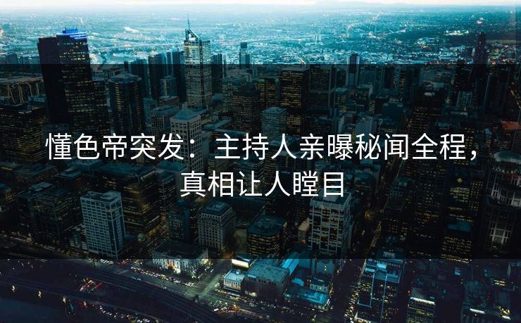 懂色帝突发：主持人亲曝秘闻全程，真相让人瞠目