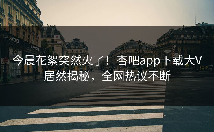 今晨花絮突然火了！杏吧app下载大V居然揭秘，全网热议不断