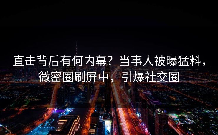 直击背后有何内幕？当事人被曝猛料，微密圈刷屏中，引爆社交圈