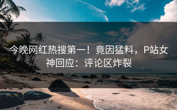 今晚网红热搜第一！竟因猛料，P站女神回应：评论区炸裂