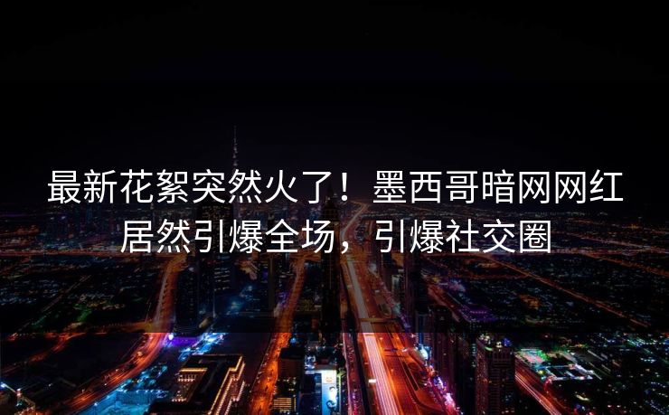 最新花絮突然火了！墨西哥暗网网红居然引爆全场，引爆社交圈