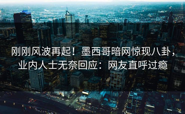 刚刚风波再起！墨西哥暗网惊现八卦，业内人士无奈回应：网友直呼过瘾