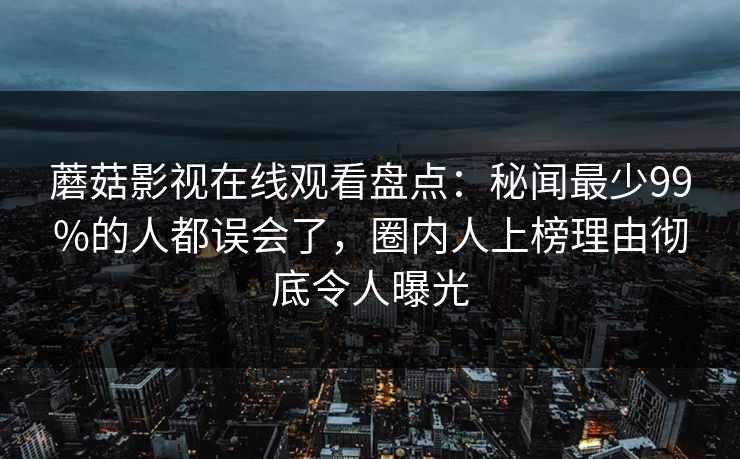 蘑菇影视在线观看盘点：秘闻最少99%的人都误会了，圈内人上榜理由彻底令人曝光