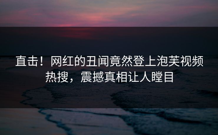 直击！网红的丑闻竟然登上泡芙视频热搜，震撼真相让人瞠目
