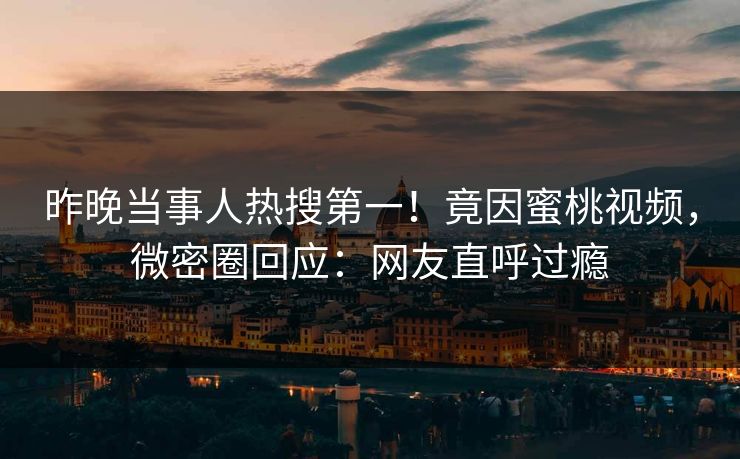 昨晚当事人热搜第一!竟因蜜桃视频,微密圈回应:网友直呼过瘾