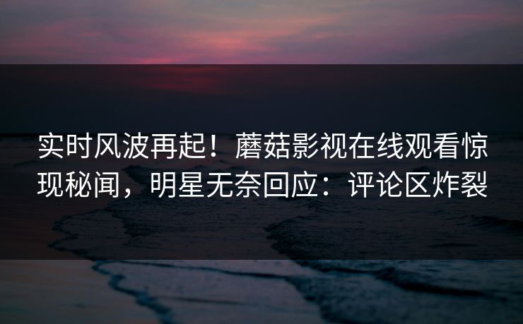 实时风波再起!蘑菇影视在线观看惊现秘闻,明星无奈回应:评论区炸裂
