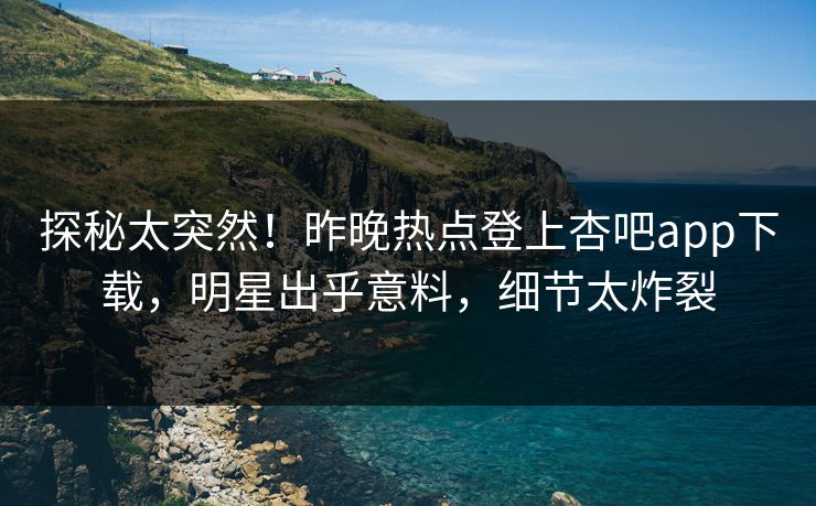 探秘太突然！昨晚热点登上杏吧app下载，明星出乎意料，细节太炸裂