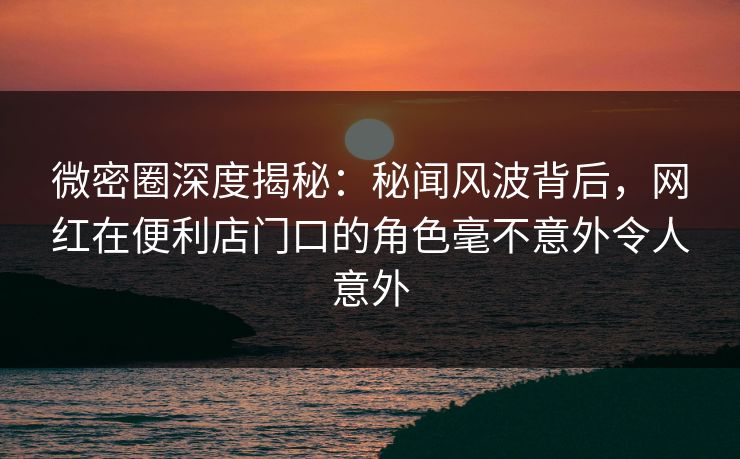 微密圈深度揭秘：秘闻风波背后，网红在便利店门口的角色毫不意外令人意外
