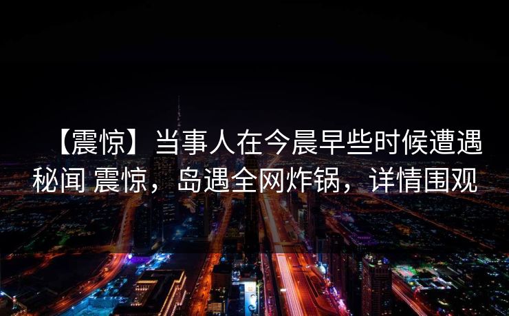 【震惊】当事人在今晨早些时候遭遇秘闻 震惊，岛遇全网炸锅，详情围观