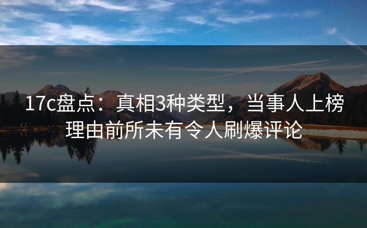 17c盘点：真相3种类型，当事人上榜理由前所未有令人刷爆评论