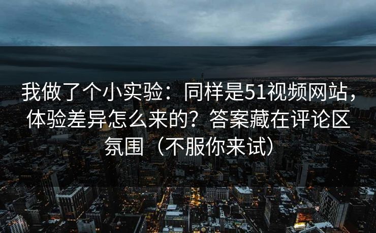 我做了个小实验：同样是51视频网站，体验差异怎么来的？答案藏在评论区氛围（不服你来试）