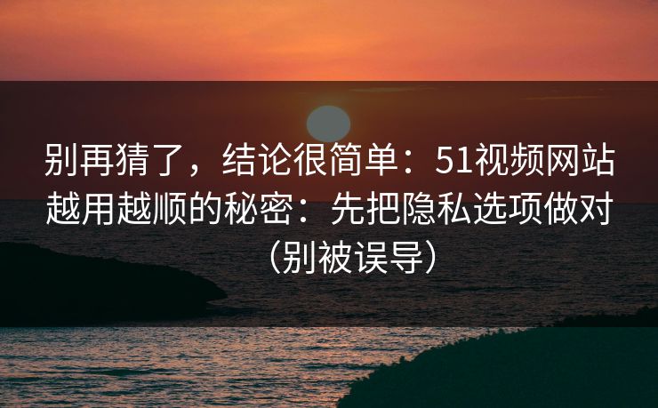 别再猜了，结论很简单：51视频网站越用越顺的秘密：先把隐私选项做对（别被误导）