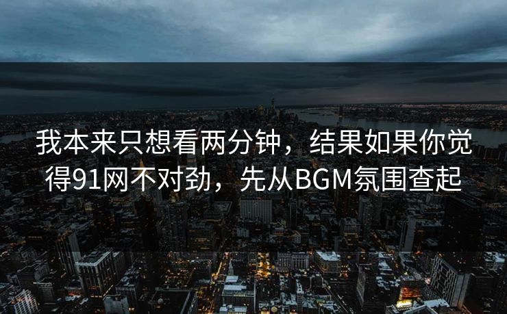 我本来只想看两分钟，结果如果你觉得91网不对劲，先从BGM氛围查起